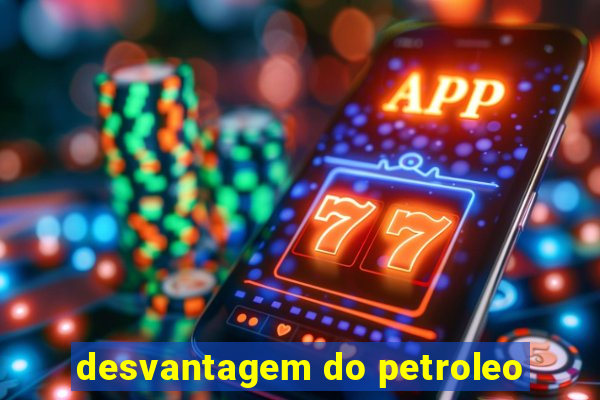 desvantagem do petroleo